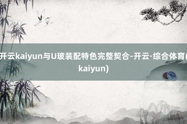 开云kaiyun与U玻装配特色完整契合-开云·综合体育(kaiyun)