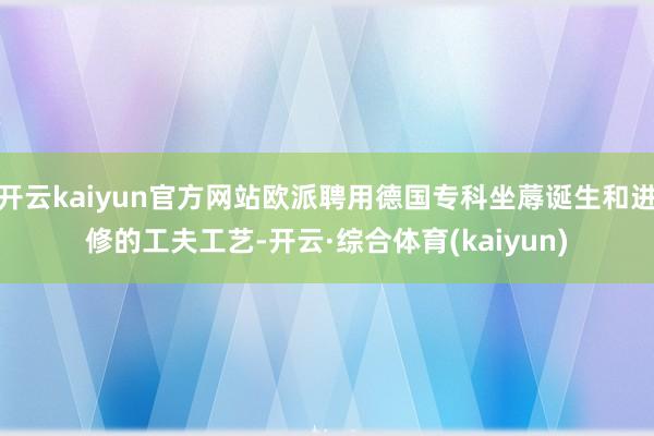 开云kaiyun官方网站欧派聘用德国专科坐蓐诞生和进修的工夫工艺-开云·综合体育(kaiyun)