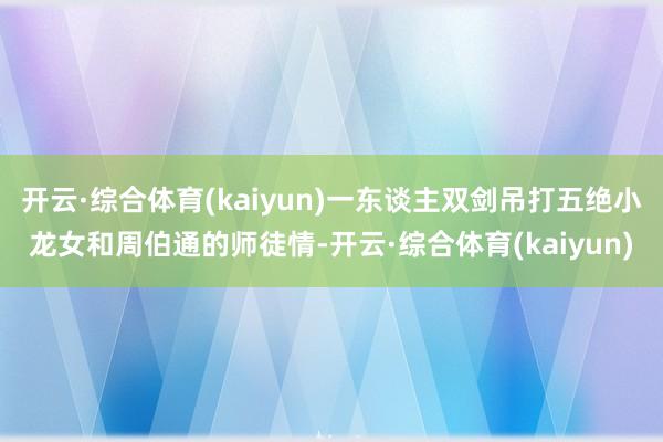 开云·综合体育(kaiyun)一东谈主双剑吊打五绝小龙女和周伯通的师徒情-开云·综合体育(kaiyun)