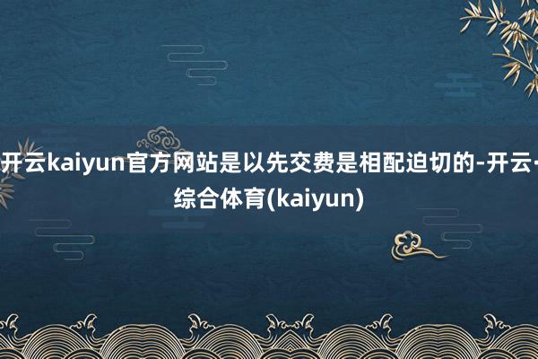 开云kaiyun官方网站是以先交费是相配迫切的-开云·综合体育(kaiyun)