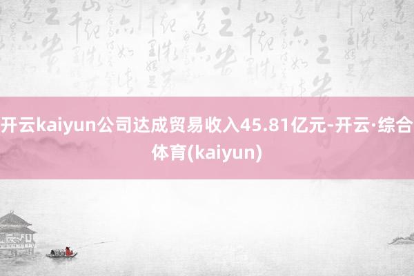 开云kaiyun公司达成贸易收入45.81亿元-开云·综合体育(kaiyun)