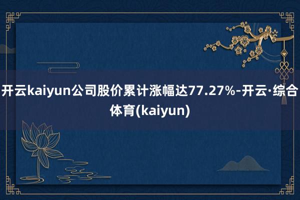 开云kaiyun公司股价累计涨幅达77.27%-开云·综合体育(kaiyun)