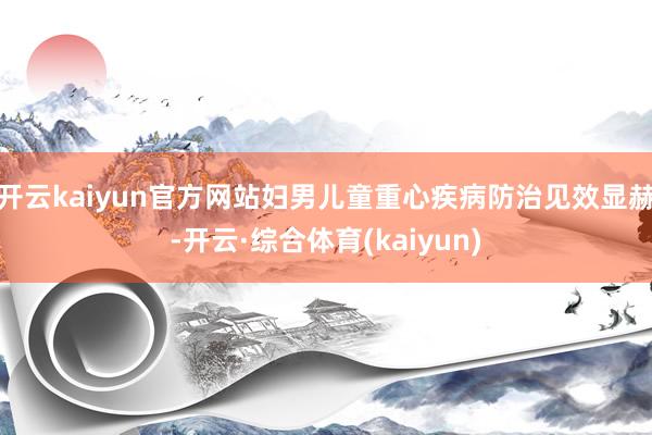 开云kaiyun官方网站妇男儿童重心疾病防治见效显赫-开云·综合体育(kaiyun)