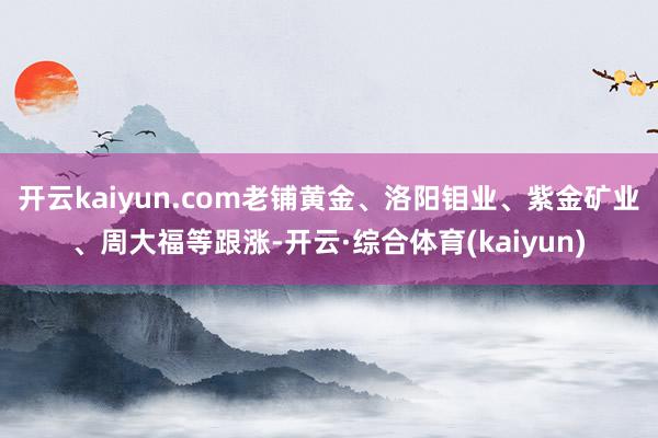 开云kaiyun.com老铺黄金、洛阳钼业、紫金矿业、周大福等跟涨-开云·综合体育(kaiyun)