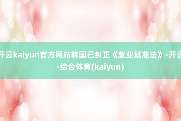 开云kaiyun官方网站韩国已纠正《就业基准法》-开云·综合体育(kaiyun)