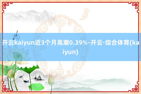 开云kaiyun近3个月高潮0.39%-开云·综合体育(kaiyun)