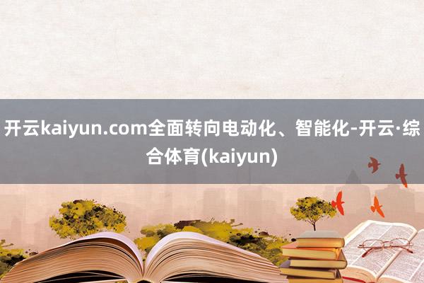 开云kaiyun.com全面转向电动化、智能化-开云·综合体育(kaiyun)