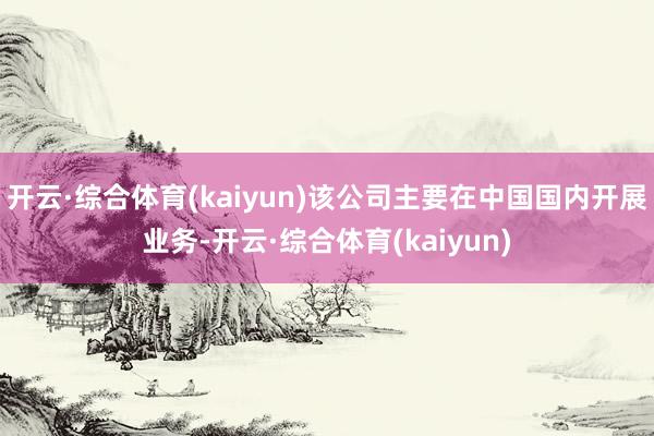 开云·综合体育(kaiyun)该公司主要在中国国内开展业务-开云·综合体育(kaiyun)
