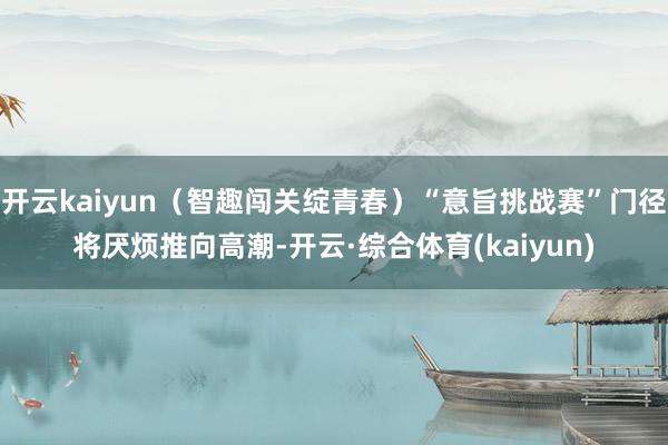 开云kaiyun（智趣闯关绽青春）“意旨挑战赛”门径将厌烦推向高潮-开云·综合体育(kaiyun)