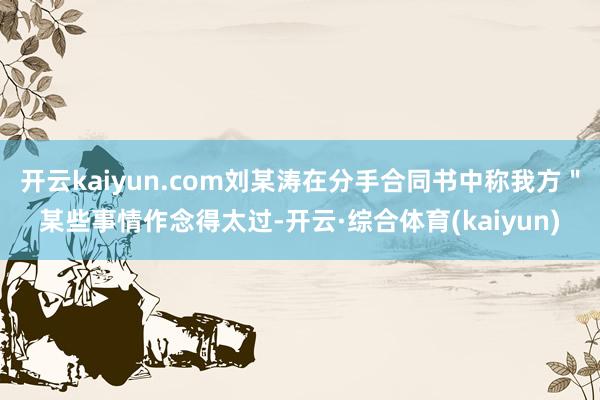 开云kaiyun.com刘某涛在分手合同书中称我方＂某些事情作念得太过-开云·综合体育(kaiyun)