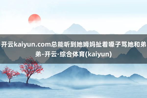 开云kaiyun.com总能听到她姆妈扯着嗓子骂她和弟弟-开云·综合体育(kaiyun)