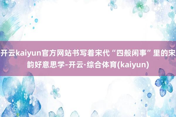 开云kaiyun官方网站书写着宋代“四般闲事”里的宋韵好意思学-开云·综合体育(kaiyun)