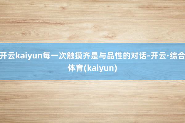 开云kaiyun每一次触摸齐是与品性的对话-开云·综合体育(kaiyun)
