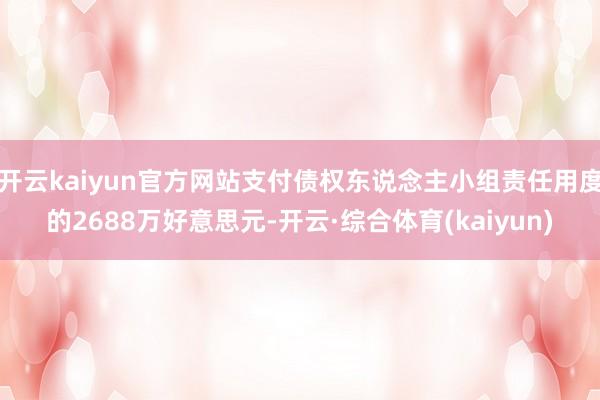 开云kaiyun官方网站支付债权东说念主小组责任用度的2688万好意思元-开云·综合体育(kaiyun)
