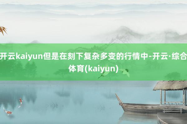 开云kaiyun但是在刻下复杂多变的行情中-开云·综合体育(kaiyun)