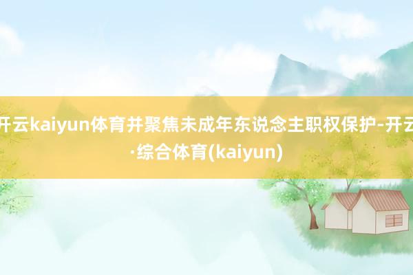 开云kaiyun体育并聚焦未成年东说念主职权保护-开云·综合体育(kaiyun)