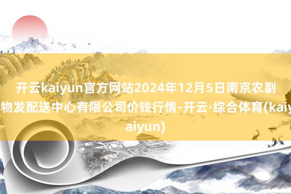 开云kaiyun官方网站2024年12月5日南京农副居品物发配送中心有限公司价钱行情-开云·综合体育(kaiyun)