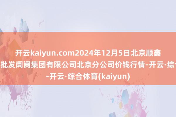 开云kaiyun.com2024年12月5日北京顺鑫石门海外农居品批发阛阓集团有限公司北京分公司价钱行情-开云·综合体育(kaiyun)