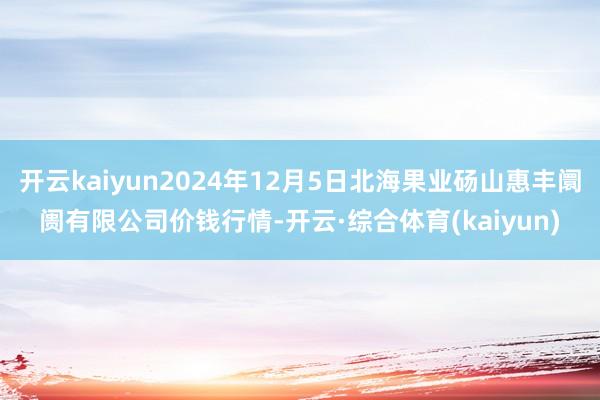 开云kaiyun2024年12月5日北海果业砀山惠丰阛阓有限公司价钱行情-开云·综合体育(kaiyun)