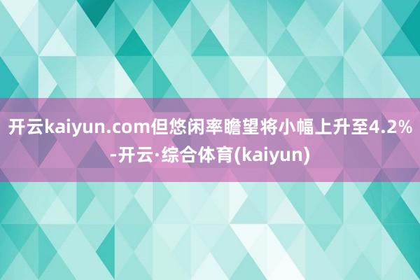 开云kaiyun.com但悠闲率瞻望将小幅上升至4.2%-开云·综合体育(kaiyun)