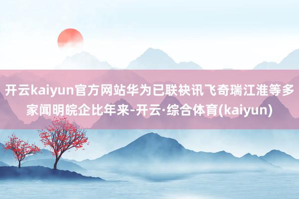 开云kaiyun官方网站华为已联袂讯飞奇瑞江淮等多家闻明皖企比年来-开云·综合体育(kaiyun)