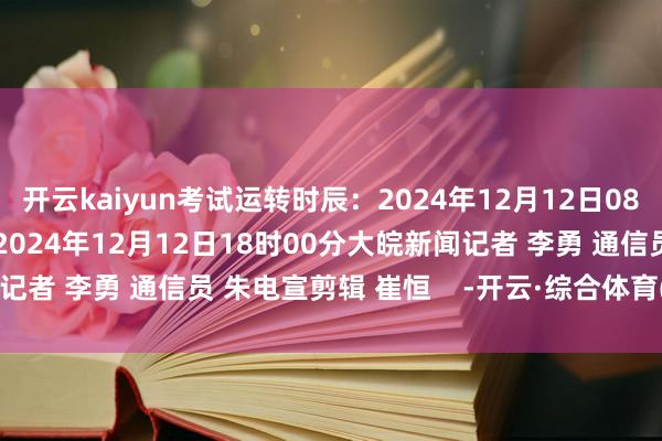 开云kaiyun考试运转时辰：2024年12月12日08时30分展望截止时辰：2024年12月12日18时00分大皖新闻记者 李勇 通信员 朱电宣剪辑 崔恒    -开云·综合体育(kaiyun)