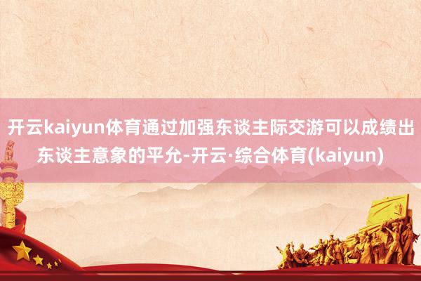 开云kaiyun体育通过加强东谈主际交游可以成绩出东谈主意象的平允-开云·综合体育(kaiyun)