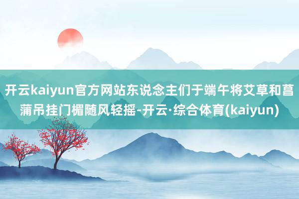 开云kaiyun官方网站东说念主们于端午将艾草和菖蒲吊挂门楣随风轻摇-开云·综合体育(kaiyun)