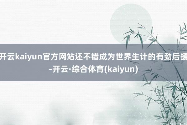 开云kaiyun官方网站还不错成为世界生计的有劲后援-开云·综合体育(kaiyun)