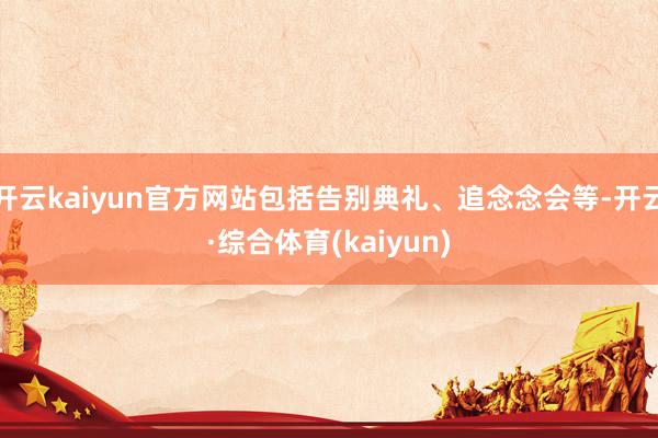 开云kaiyun官方网站包括告别典礼、追念念会等-开云·综合体育(kaiyun)