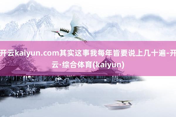 开云kaiyun.com其实这事我每年皆要说上几十遍-开云·综合体育(kaiyun)