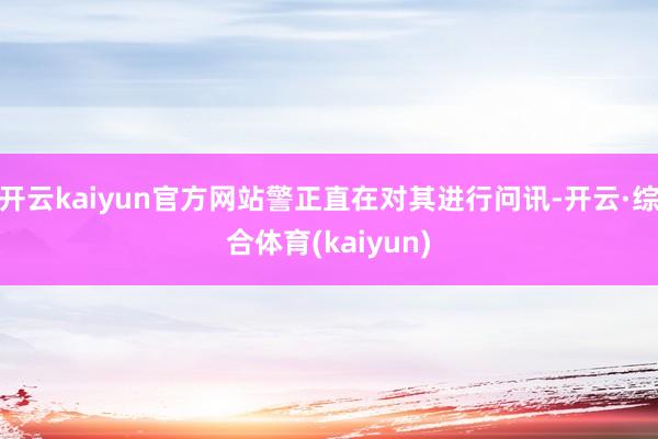 开云kaiyun官方网站警正直在对其进行问讯-开云·综合体育(kaiyun)