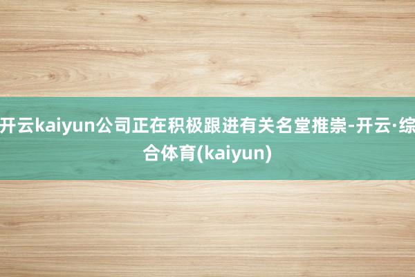 开云kaiyun公司正在积极跟进有关名堂推崇-开云·综合体育(kaiyun)