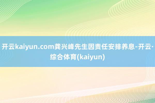 开云kaiyun.com龚兴峰先生因责任安排养息-开云·综合体育(kaiyun)