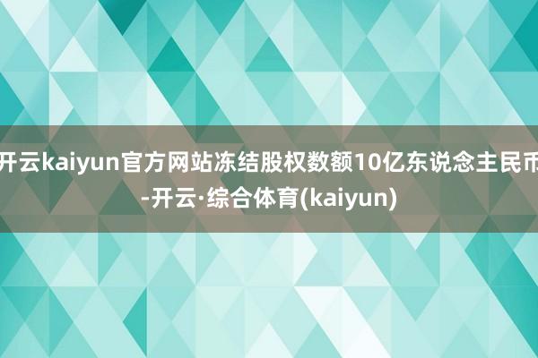 开云kaiyun官方网站冻结股权数额10亿东说念主民币-开云·综合体育(kaiyun)