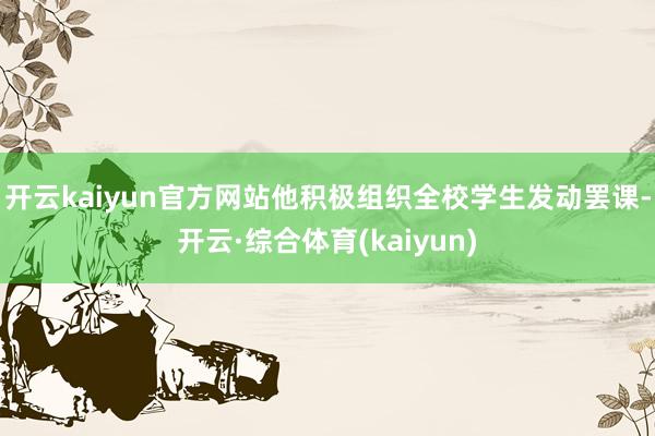 开云kaiyun官方网站他积极组织全校学生发动罢课-开云·综合体育(kaiyun)