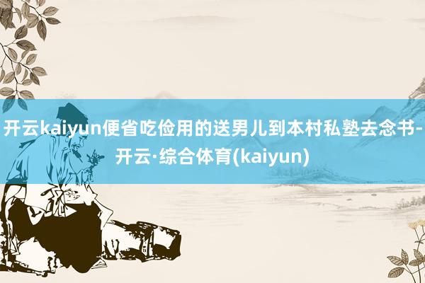 开云kaiyun便省吃俭用的送男儿到本村私塾去念书-开云·综合体育(kaiyun)