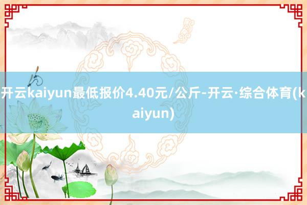 开云kaiyun最低报价4.40元/公斤-开云·综合体育(kaiyun)