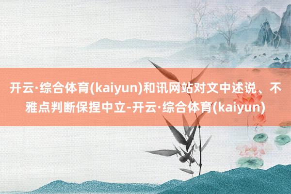开云·综合体育(kaiyun)和讯网站对文中述说、不雅点判断保捏中立-开云·综合体育(kaiyun)