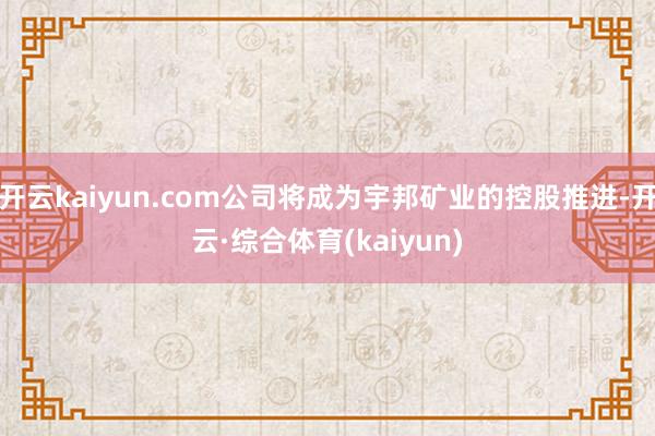 开云kaiyun.com公司将成为宇邦矿业的控股推进-开云·综合体育(kaiyun)