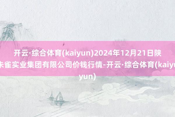开云·综合体育(kaiyun)2024年12月21日陕西朱雀实业集团有限公司价钱行情-开云·综合体育(kaiyun)