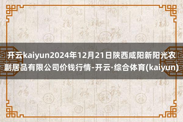 开云kaiyun2024年12月21日陕西咸阳新阳光农副居品有限公司价钱行情-开云·综合体育(kaiyun)