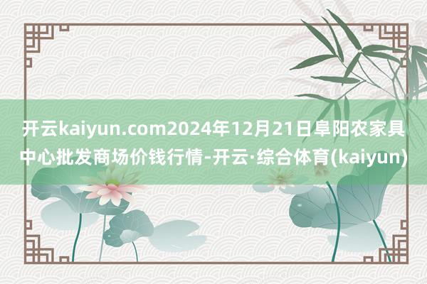 开云kaiyun.com2024年12月21日阜阳农家具中心批发商场价钱行情-开云·综合体育(kaiyun)