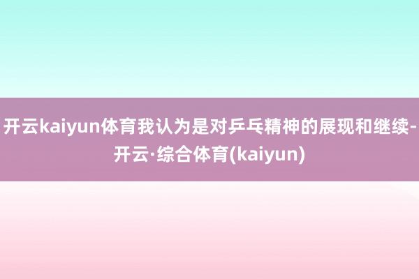 开云kaiyun体育我认为是对乒乓精神的展现和继续-开云·综合体育(kaiyun)