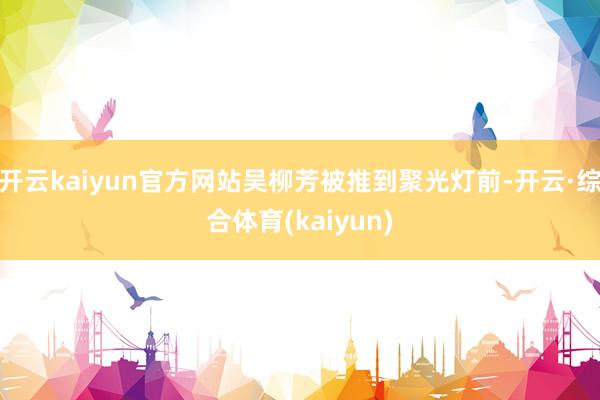 开云kaiyun官方网站吴柳芳被推到聚光灯前-开云·综合体育(kaiyun)