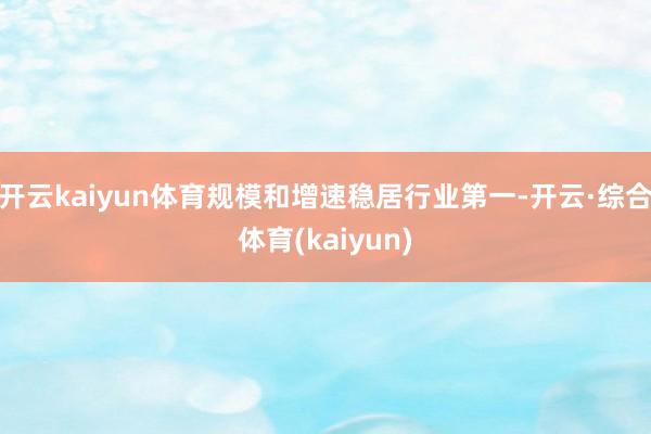 开云kaiyun体育规模和增速稳居行业第一-开云·综合体育(kaiyun)