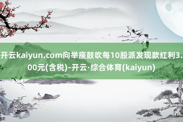 开云kaiyun.com向举座鼓吹每10股派发现款红利3.00元(含税)-开云·综合体育(kaiyun)
