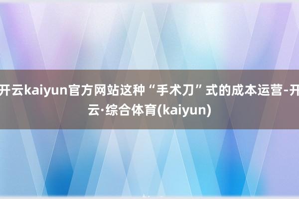 开云kaiyun官方网站这种“手术刀”式的成本运营-开云·综合体育(kaiyun)