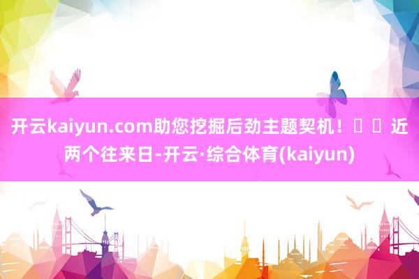 开云kaiyun.com助您挖掘后劲主题契机！		　　近两个往来日-开云·综合体育(kaiyun)