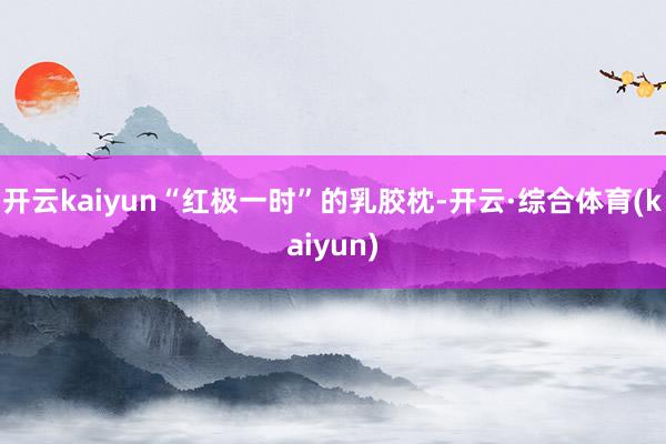 开云kaiyun“红极一时”的乳胶枕-开云·综合体育(kaiyun)
